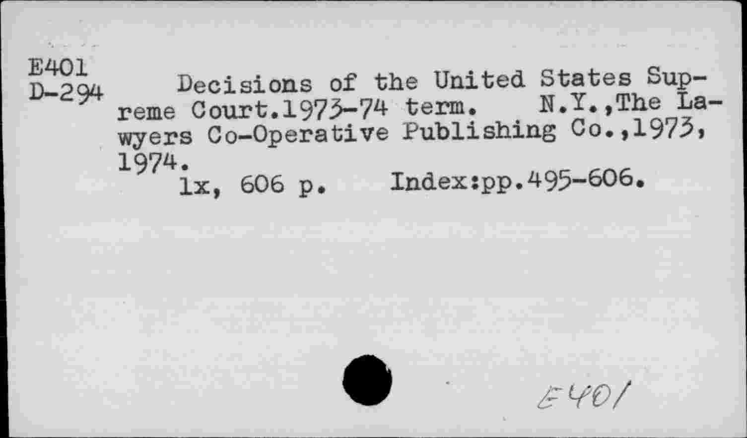 ﻿E401 D-294
Decisions of“ the United States Supreme Court. 1975-74 term. N.Y.,The Lawyers Co-Operative Publishing Co.,1975» 1974.
lx, 606 p.	Index:pp.495-606.
zFW/